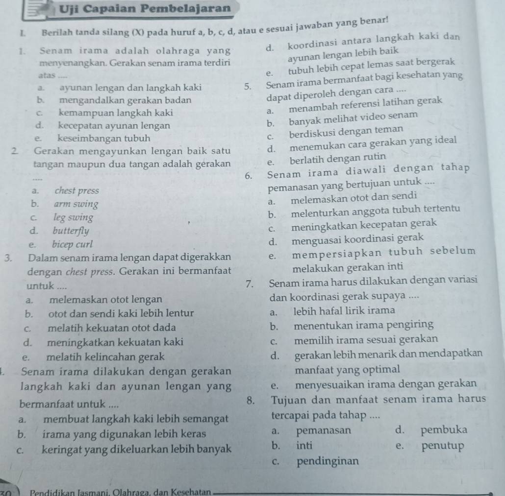 Uji Capaian Pembelajaran
L Berilah tanda silang (X) pada huruf a, b, c, d, atau e sesuai jawaban yang benar!
1. Senam irama adalah olahraga yang
d. koordinasi antara langkah kaki dan
menyenangkan. Gerakan senam irama terdiri
ayunan lengan lebih baik
atas ....
e. tubuh lebih cepat lemas saat bergerak
a. ayunan lengan dan langkah kaki 5. Senam irama bermanfaat bagi kesehatan yang
b. mengandalkan gerakan badan
dapat diperoleh dengan cara ....
c. kemampuan langkah kaki
a. menambah referensi latihan gerak
d. kecepatan ayunan lengan
b. banyak melihat video senam
e. keseimbangan tubuh
c. berdiskusi dengan teman
2 Gerakan mengayunkan lengan baik satu d. menemukan cara gerakan yang ideal
tangan maupun dua tangan adalah gérakan e. berlatih dengan rutin
----
6. Senam irama diawali dengan tahap
a. chest press
pemanasan yang bertujuan untuk ....
b. arm swing
a. melemaskan otot dan sendi
c. leg swing
b. melenturkan anggota tubuh tertentu
d. butterfly
c. meningkatkan kecepatan gerak
e. bicep curl
d. menguasai koordinasi gerak
3. Dalam senam irama lengan dapat digerakkan e. mempersiapkan tubuh sebelum
dengan chest press. Gerakan ini bermanfaat melakukan gerakan inti
untuk .... 7. Senam irama harus dilakukan dengan variasi
a. melemaskan otot lengan dan koordinasi gerak supaya ....
b. otot dan sendi kaki lebih lentur a. lebih hafal lirik irama
c. melatih kekuatan otot dada b. menentukan irama pengiring
d. meningkatkan kekuatan kaki c. memilih irama sesuai gerakan
e. melatih kelincahan gerak d. gerakan lebih menarik dan mendapatkan
4. Senam irama dilakukan dengan gerakan manfaat yang optimal
langkah kaki dan ayunan lengan yang e. menyesuaikan irama dengan gerakan
bermanfaat untuk .... 8. Tujuan dan manfaat senam irama harus
a. membuat langkah kaki lebih semangat tercapai pada tahap ....
b. irama yang digunakan lebih keras a. pemanasan d. pembuka
c. keringat yang dikeluarkan lebih banyak b. inti e. penutup
c. pendinginan
Pendidikan Jasmani. Olahraga, dan Kesehatan