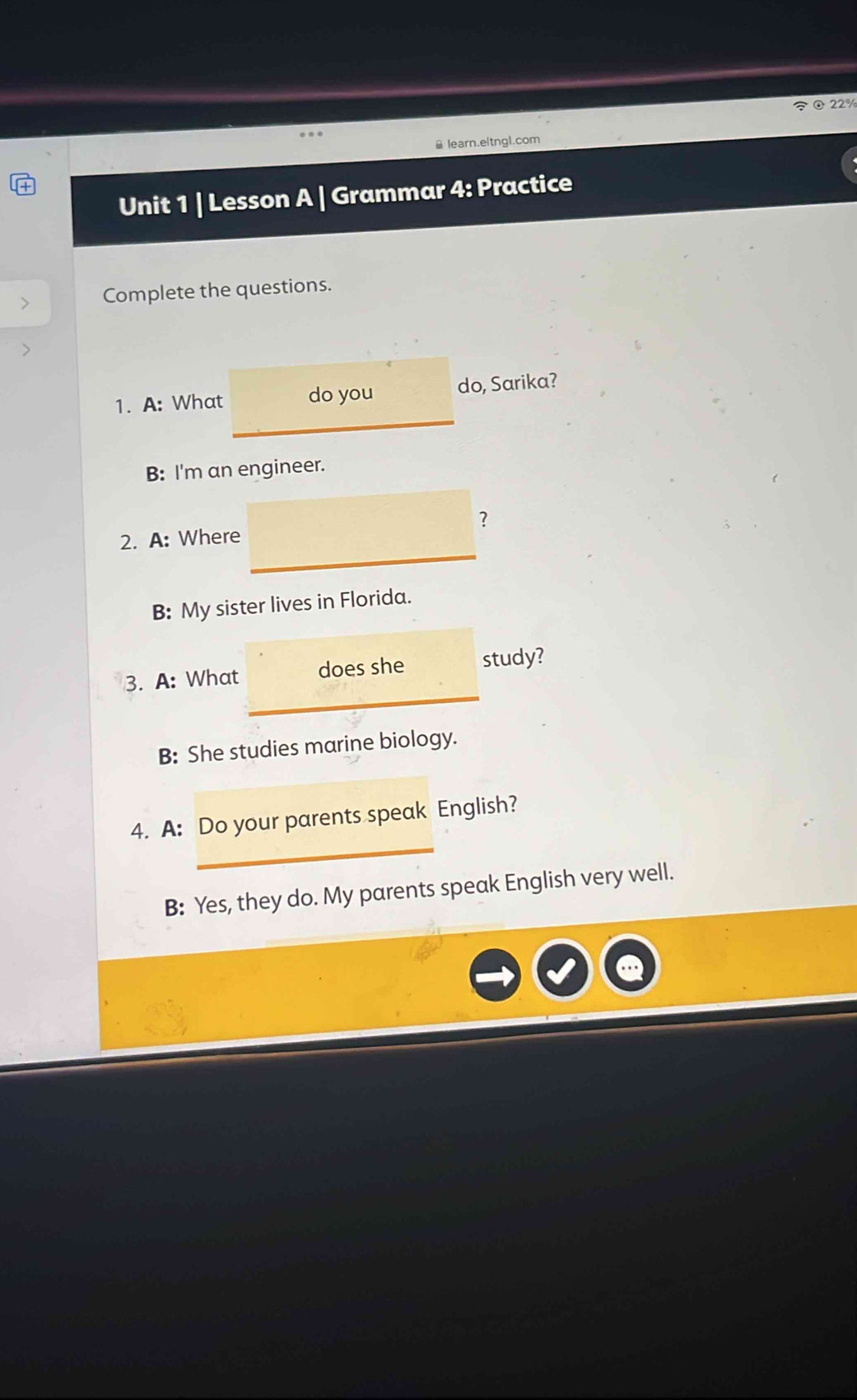 22%
learn.eltngl.com
Unit 1 | Lesson A | Grammar 4: Practice
Complete the questions.
_
1. A: What do you do, Sarika?
_
B: I'm an engineer.
?
_
2. A: Where
B: My sister lives in Florida.
_
3. A: What does she study?
B: She studies marine biology.
_
4. A: Do your parents speak English?
B: Yes, they do. My parents speak English very well.