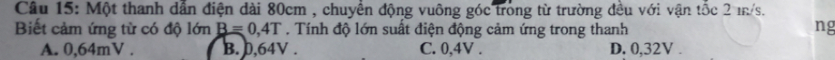 Một thanh dẫn điện dài 80cm , chuyển động vuông góc trong từ trường đều với vận tốc 2 m/s.
Biết cảm ứng từ có độ lớn B=0,4T. Tính độ lớn suất điện động cảm ứng trong thanh ng
A. 0,64mV. B. 0,64V. C. 0,4V. D. 0,32V.