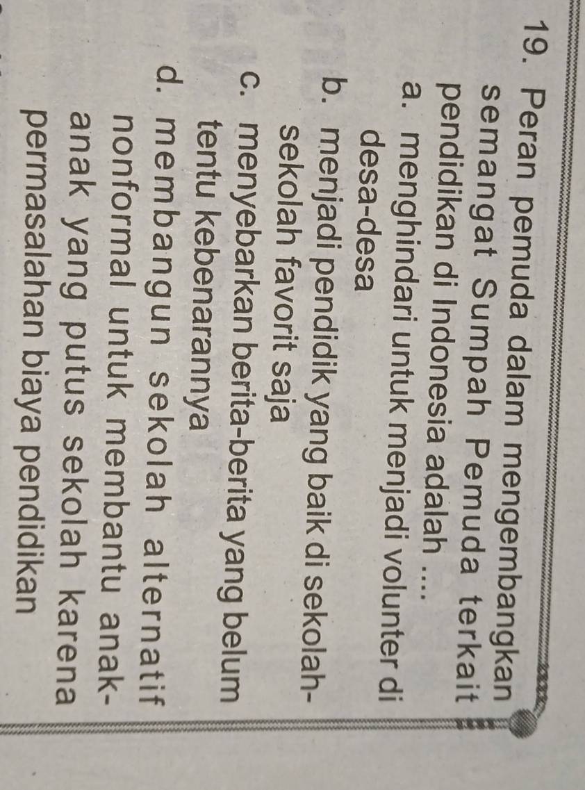 Peran pemuda dalam mengembangkan
semangat Sumpah Pemuda terkait
pendidikan di Indonesia adalah ....
a. menghindari untuk menjadi volunter di
desa-desa
b. menjadi pendidik yang baik di sekolah-
sekolah favorit saja
c. menyebarkan berita-berita yang belum
tentu kebenarannya
d. membangun sekolah alternatif
nonformal untuk membantu anak-
anak yang putus sekolah karena
permasalahan biaya pendidikan