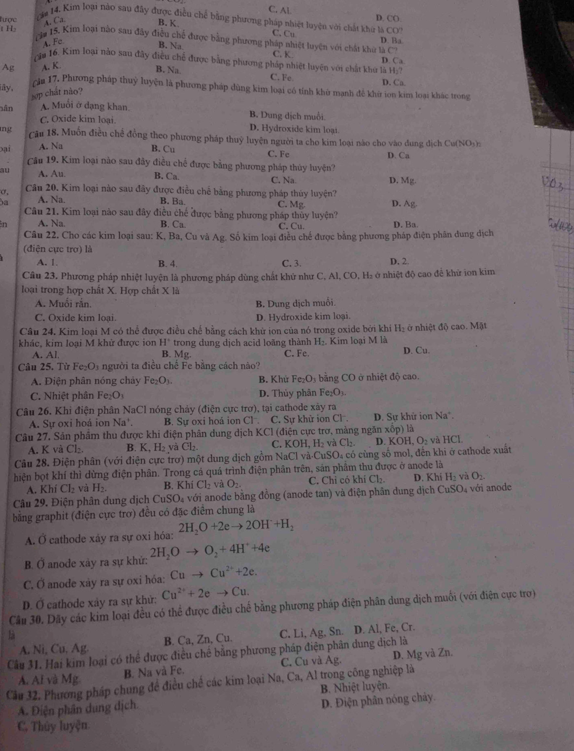 C. Al.
lược D. CO.
ăm 14. Kim loại nào sau đây được điều chế bằng phương pháp nhiệt luyện với chất khữ là CO?
A. Ca.
t H
B. K. D. Ba
C. Cu.
Tàm 15. Kim loại nào sau đây điều chế được bằng phương pháp nhiệt luyện với chất khữ là C?
A. Fe
B. Na.
C. K. D. Ca
(âu 16. Kim loại nào sau đây điều chế được bằng phương pháp nhiệt luyện với chất khứ là H₂?
Ag A. K.
B. Na. C. Fe. D. Ca.
iây ,
Câu 17. Phương pháp thuỷ luyện là phương pháp dùng kim loại có tính khủ mạnh đề khữ ion kim loại khác trong
hợp chất nào?
hân A. Muối ở dạng khan. B. Dung dịch muồi.
C. Oxide kim loại. D. Hydroxide kim loại
ng Câu 18. Muốn điều chế đồng theo phương pháp thuỷ luyện người ta cho kim loại nào cho vào dung dịch Cu(NO₃)
bại A. Na
B. Cu C. Fe D. Ca
Câu 19. Kim loại nào sau đây điều chế được bằng phương pháp thủy luyện?
au A. Au. B. Ca. C. Na. D. Mg.
σ, Câu 20. Kim loại nào sau đây được điều chế bằng phương pháp thủy luyện?
a A. Na. B. Ba. C. Mg.
D. Ag.
Câu 21. Kim loại nào sau đây điều chế được bằng phương pháp thủy luyện?
n A. Na. B. Ca. C. Cu. D. Ba.
Câu 22. Cho các kim loại sau: K, Ba, Cu và Ag. Số kim loại điều chế được bằng phương pháp điện phân dung dịch
(điện cực trơ) là
A. 1. B. 4. C. 3. D. 2.
Câu 23. Phương pháp nhiệt luyện là phương pháp dùng chất khử như C, Al, CO, H₂ ở nhiệt độ cao để khử ion kim
loại trong hợp chất X. Hợp chất X là
A. Muối rắn. B. Dung dịch muối.
C. Oxide kim loại. D. Hydroxide kim loại.
Câu 24. Kim loại M có thể được điều chế bằng cách khử ion của nó trong oxide bởi khí H_2 ở nhiệt độ cao. Mặt
khác, kim loại M khử được ion H^+ trong dung dịch acid loãng thành H_2. Kim loại M là
A. Al. B. Mg. C. Fe. D. Cu.
Câu 25. Từ Fe_2O_3 người ta điều chế Fe bằng cách nào?
A. Điện phân nóng chảy Fe_2O_3. B. Khứ Fe_2O_3 bằng CO ở nhiệt độ cao.
C. Nhiệt phân Fe_2O_3 D. Thủy phân Fe_2O_3.
Câu 26. Khi điện phân NaCl nóng chảy (điện cực trơ), tại cathode xảy ra
A. Sự oxi hoá ion Na^+. B. Sự oxi hoá ion Cl . C. Sư khử ion Cl^-. D. Sự khữ ion Na^+.
Câu 27. Sản phầm thu được khi điện phân dung dịch KCl (điện cực trơ, màng ngăm xhat op) là
A. K và Cl_2 B. K,H_2 và Cl_2 C. KOH,H_2 và Cl_2. D.KOH,O_2 và HCl.
Câu 28. Điện phân (với điện cực trơ) một dung dịch gồm NaCl và.CuSO_4 có cùng số mol, đến khi ở cathode xuất
hiện bọt khí thì dừng điện phân. Trong cả quá trình điện phân trên, sản phầm thu được ở anode là
A. Khí Cl_2 và H_2. Cl_2 và O_2. C. Chỉ có khí Cl₂. D. Khí H_2 và O_2.
B. Khi
Câu 29. Điện phân dung dịch CuSO_4 với anode bằng đồng (anode tan) và điện phân dung dịch CuSO_4 với anode
bằng graphit (điện cực trơ) đều có đặc điểm chung là
A. Ở cathode xáy ra sự oxi hóa: 2H_2O+2eto 2OH+H_2
B. Ở anode xày ra sự khử: 2H_2Oto O_2+4H^++4e
C. Ở anode xày ra sự oxi hóa: Cuto Cu^(2+)+2e.
D. Ở cathode xảy ra sự khử: Cu^(2+)+2eto Cu.
Cầu 30. Dãy các kim loại đều có thể được điều chế bằng phương pháp điện phân dung dịch muối (với điện cực trợ)
à
A. Ni, Cu, Ag. B. Ca, Zn, Cu. C. Li, Ag, Sn. D. Al, Fe, Cr.
Câu 31. Hai kim loại có thể được điều chế bằng phương pháp điện phân dung dịch là
C. Cu và Ag.
A. Al và Mg. B. Na và Fe. D. Mg và Zn.
Cầu 32. Phương pháp chung để điều chế các kim loại Na, Ca, Al trong công nghiệp là
B. Nhiệt luyện.
A. Điện phân dung dịch.
D. Điện phân nóng chảy.
C. Thủy luyện
