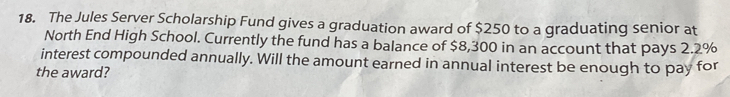 The Jules Server Scholarship Fund gives a graduation award of $250 to a graduating senior at 
North End High School. Currently the fund has a balance of $8,300 in an account that pays 2.2%
interest compounded annually. Will the amount earned in annual interest be enough to pay for 
the award?