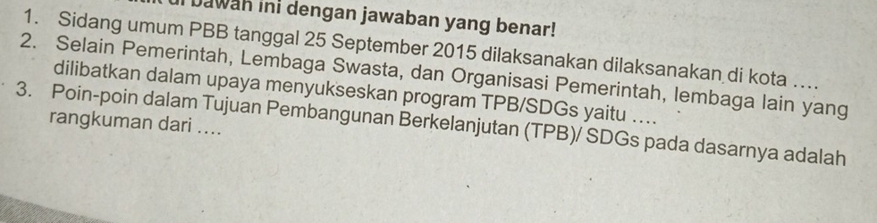 Dawah ini dengan jawaban yang benar! 
1. Sidang umum PBB tanggal 25 September 2015 dilaksanakan dilaksanakan di kota …. 
2. Selain Pemerintah, Lembaga Swasta, dan Organisasi Pemerintah, lembaga lain yang 
dilibatkan dalam upaya menyukseskan program TPB/SDGs yaitu …... 
3. Poin-poin dalam Tujuan Pembangunan Berkelanjutan (TPB)/ SDGs pada dasarnya adalah 
rangkuman dari ....