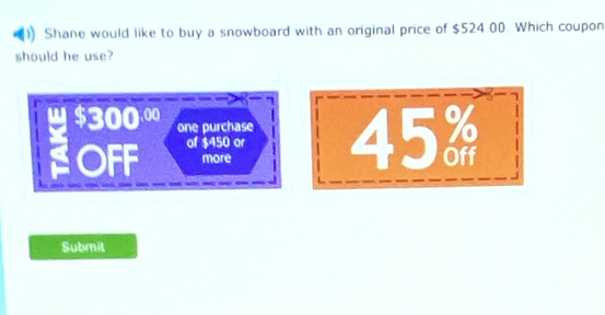 Shane would like to buy a snowboard with an original price of $524.00. Which coupon 
should he use?
300.00
one purchase 
OFF of $450 or 45%
more 
Submit