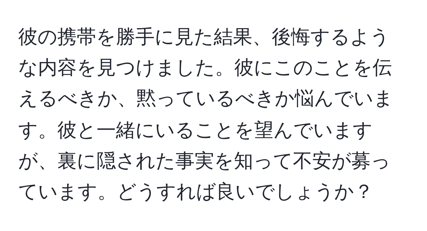 彼の携帯を勝手に見た結果、後悔するような内容を見つけました。彼にこのことを伝えるべきか、黙っているべきか悩んでいます。彼と一緒にいることを望んでいますが、裏に隠された事実を知って不安が募っています。どうすれば良いでしょうか？