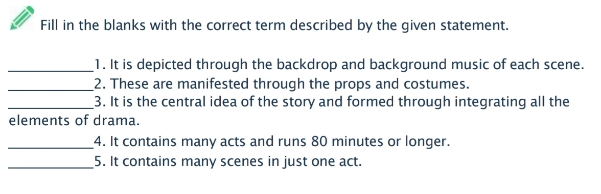 Fill in the blanks with the correct term described by the given statement. 
_1. It is depicted through the backdrop and background music of each scene. 
_2. These are manifested through the props and costumes. 
_3. It is the central idea of the story and formed through integrating all the 
elements of drama. 
_4. It contains many acts and runs 80 minutes or longer. 
_5. It contains many scenes in just one act.