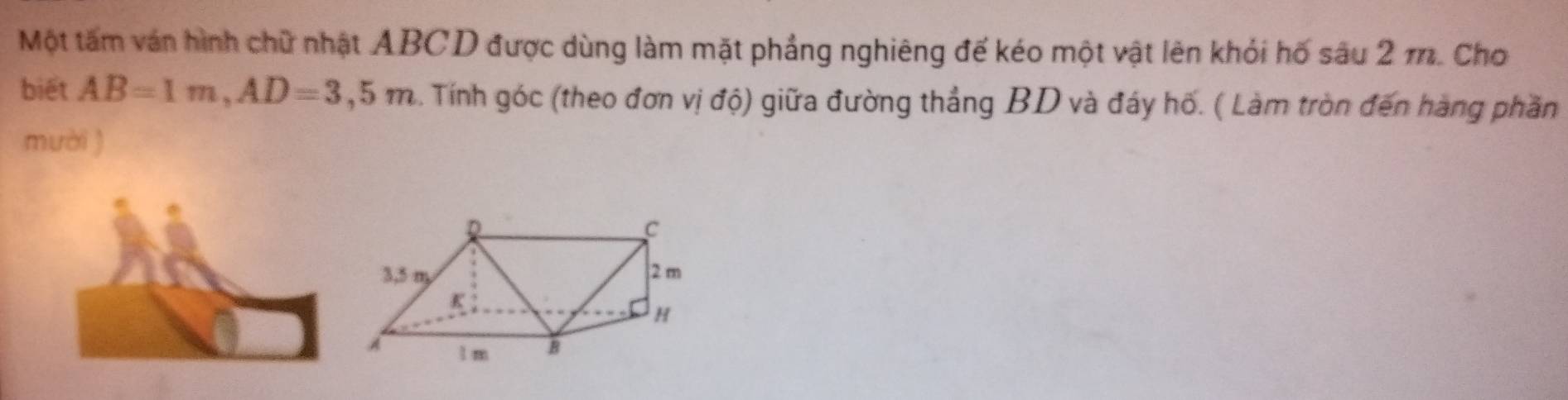 Một tấm ván hình chữ nhật ABCD được dùng làm mặt phẳng nghiêng đế kéo một vật lên khỏi hố sâu 2 m. Cho 
biết AB=1m, AD=3,5m 3. Tính góc (theo đơn vị độ) giữa đường thắng BD và đáy hố. ( Làm tròn đến hàng phần 
mười )