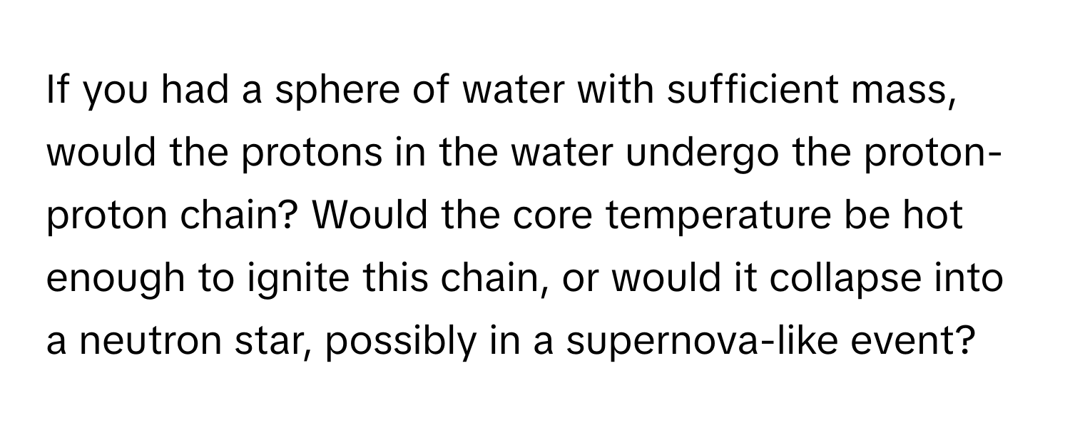 If you had a sphere of water with sufficient mass, would the protons in the water undergo the proton-proton chain? Would the core temperature be hot enough to ignite this chain, or would it collapse into a neutron star, possibly in a supernova-like event?