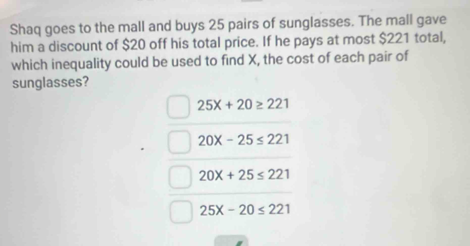 Shaq goes to the mall and buys 25 pairs of sunglasses. The mall gave
him a discount of $20 off his total price. If he pays at most $221 total,
which inequality could be used to find X, the cost of each pair of
sunglasses?
25X+20≥ 221
20X-25≤ 221
20X+25≤ 221
25X-20≤ 221