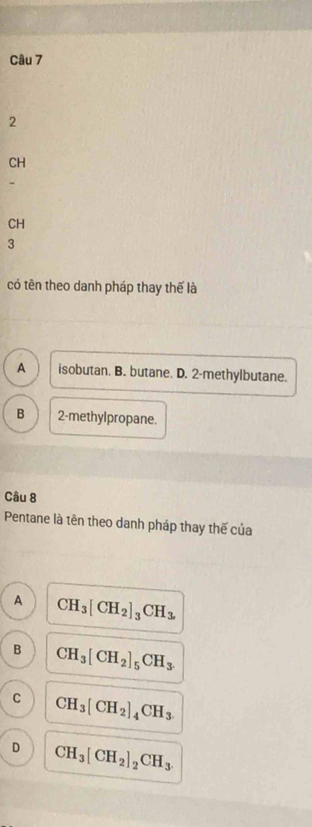 2
CH
CH
3
có tên theo danh pháp thay thế là
A isobutan. B. butane. D. 2 -methylbutane.
B 2 -methylpropane.
Câu 8
Pentane là tên theo danh pháp thay thế của
A CH_3[CH_2]_3CH_3,
B CH_3[CH_2]_5CH_3.
C CH_3[CH_2]_4CH_3.
D CH_3[CH_2]_2CH_3.