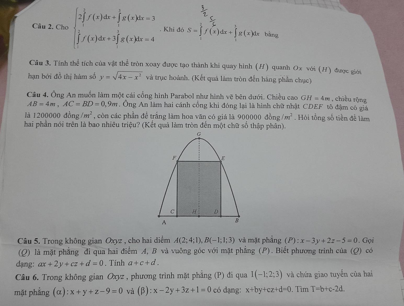 Cho beginarrayl 2∈tlimits _1^(2f'(x)dx+∈tlimits _1^1g(x)dx-3 ∈tlimits _1^3f(x)dx+3∈tlimits _1^3g(x)dx=4endarray).. Khi đó S=∈tlimits _1^(2f(x)dx+∈tlimits _1^3g(x)dx bǎng
Câu 3. Tính thể tích của vật thể tròn xoay được tạo thành khi quay hình (H) quanh Ox với (H) được giới
hạn bởi dhat o) thị hàm số y=sqrt(4x-x^2) và trục hoành. (Kết quả làm tròn đến hàng phần chục)
Câu 4. Ông An muốn làm một cái cổng hình Parabol như hình vẽ bên dưới. Chiều cao GH=4m , chiều rộng
AB=4m,AC=BD=0,9m. Ông An làm hai cánh cổng khi đóng lại là hình chữ nhật CDEF tô đậm có giá
là 1200000 đồng /m^2 , còn các phần để trắng làm hoa văn có giá là 900000 đồng /m^2. Hỏi tổng số tiền để làm
hai phần nói trên là bao nhiêu triệu? (Kết quả làm tròn đến một chữ số thập phân).
Câu 5. Trong không gian Oxyz , cho hai diểm A(2;4;1),B(-1;1;3) và mặt phẳng (P) : x-3y+2z-5=0. Gọi
(Q) là mặt phẳng đi qua hai điểm A, B và vuông góc với mặt phẳng (P). Biết phương trình của (Q) có
dạng: ax+2y+cz+d=0. Tính a+c+d.
Câu 6. Trong không gian Oxyz , phương trình mặt phẳng (P) đi qua I(-1;2;3) và chứa giao tuyến của hai
mặt phẳng (α): x+y+z-9=0 và (β): x-2y+3z+1=0 có dạng: x+by+cz+d=0.  Tìm T=b+c-2d.