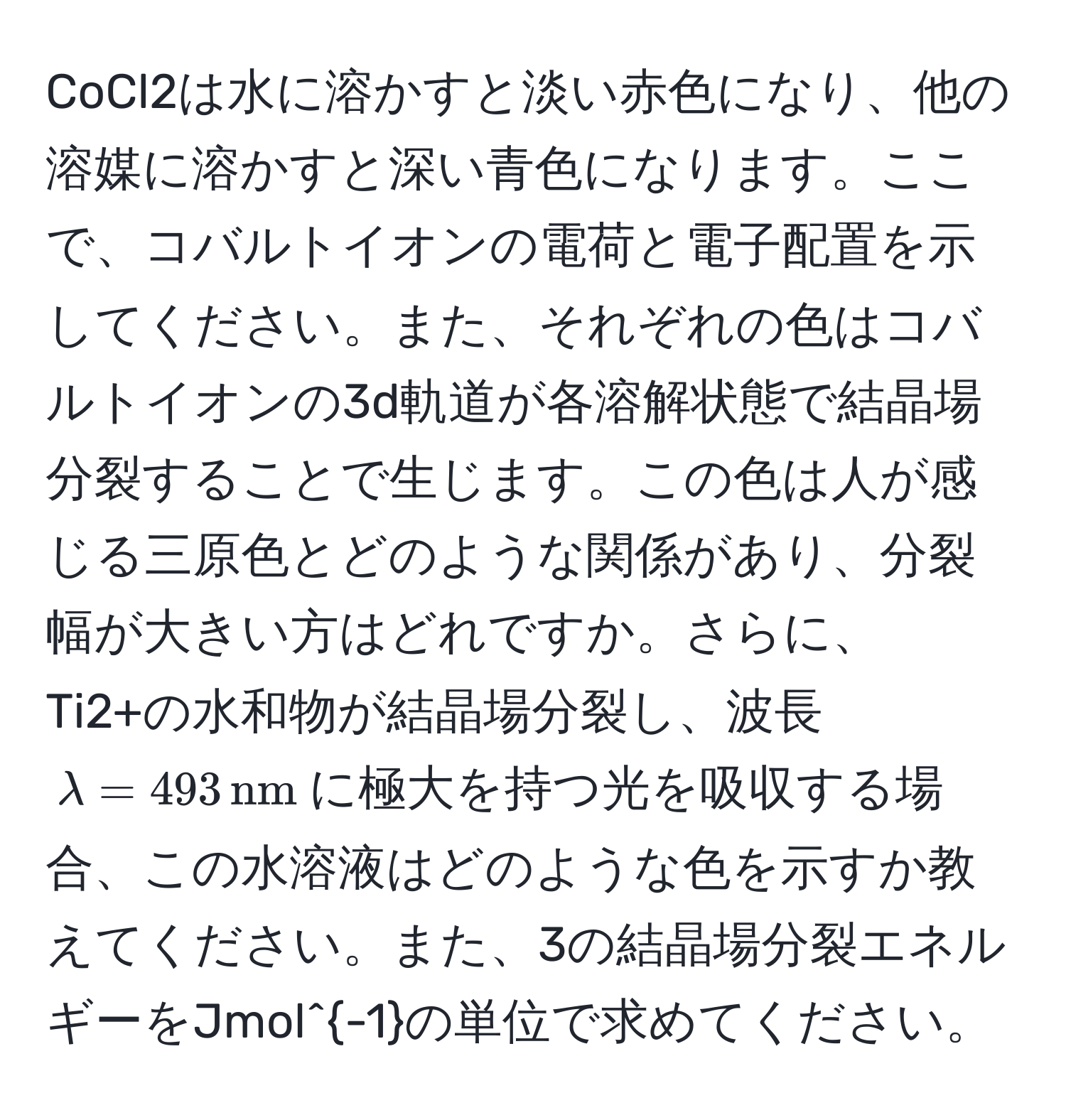 CoCl2は水に溶かすと淡い赤色になり、他の溶媒に溶かすと深い青色になります。ここで、コバルトイオンの電荷と電子配置を示してください。また、それぞれの色はコバルトイオンの3d軌道が各溶解状態で結晶場分裂することで生じます。この色は人が感じる三原色とどのような関係があり、分裂幅が大きい方はどれですか。さらに、Ti2+の水和物が結晶場分裂し、波長$lambda = 493 , nm$に極大を持つ光を吸収する場合、この水溶液はどのような色を示すか教えてください。また、3の結晶場分裂エネルギーをJmol^(-1)の単位で求めてください。