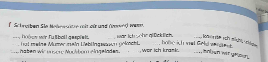 der ½ 
f Schreiben Sie Nebensätze mit als und (immer) wenn. 
_ haben wir Fußball gespielt. _war ich sehr glücklich. 
_ konnte ich nicht schlfe 
_ hat meine Mutter mein Lieblingsessen gekocht. _habe ich viel Geld verdient. 
_, haben wir unsere Nachbarn eingeladen. _war ich krank. _haben wir getanzt.