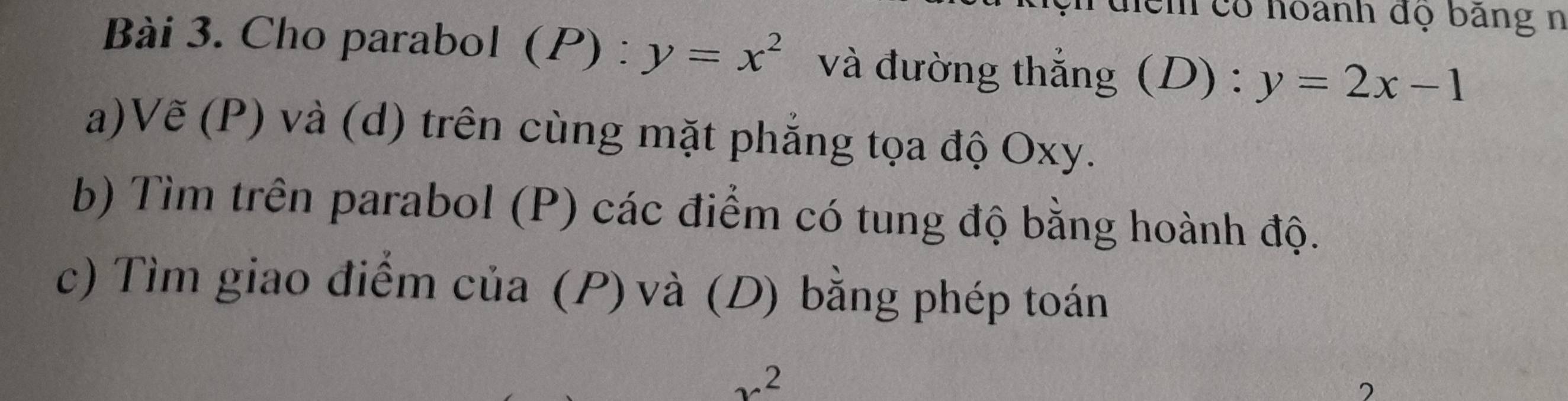 điểh có hoành đọ bảng n
Bài 3. Cho parabol (P) : y=x^2 và đường thắng (D) : y=2x-1
a)Vẽ (P) và (d) trên cùng mặt phẳng tọa độ Oxy.
b) Tìm trên parabol (P) các điểm có tung độ bằng hoành độ.
c) Tìm giao điểm của (P) và (D) bằng phép toán
12