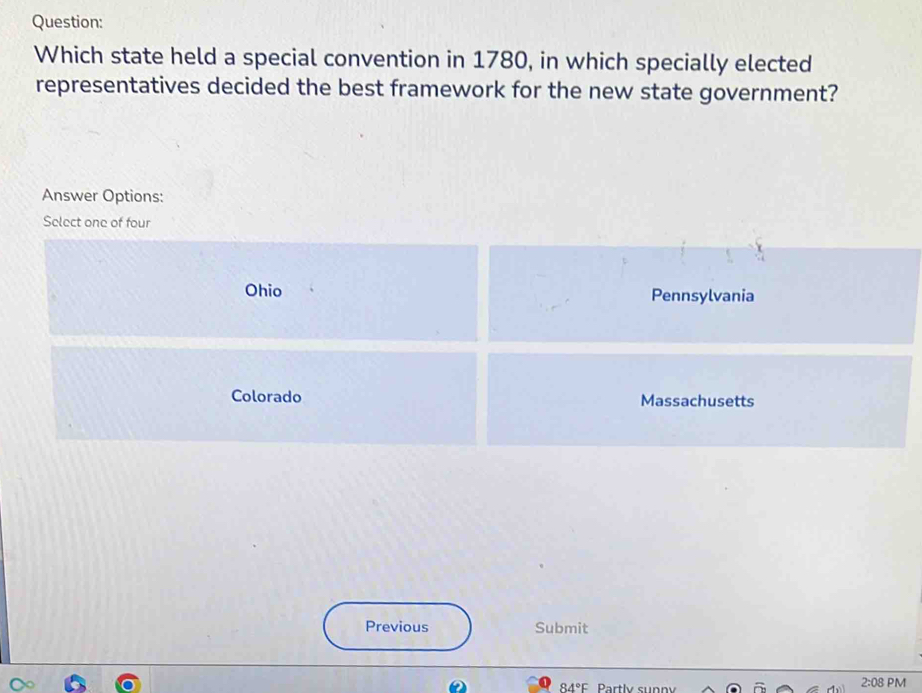 Which state held a special convention in 1780, in which specially elected
representatives decided the best framework for the new state government?
Answer Options:
Select one of four
Ohio Pennsylvania
Colorado Massachusetts
Previous Submit
84°F Partly sunny
2:08 PM