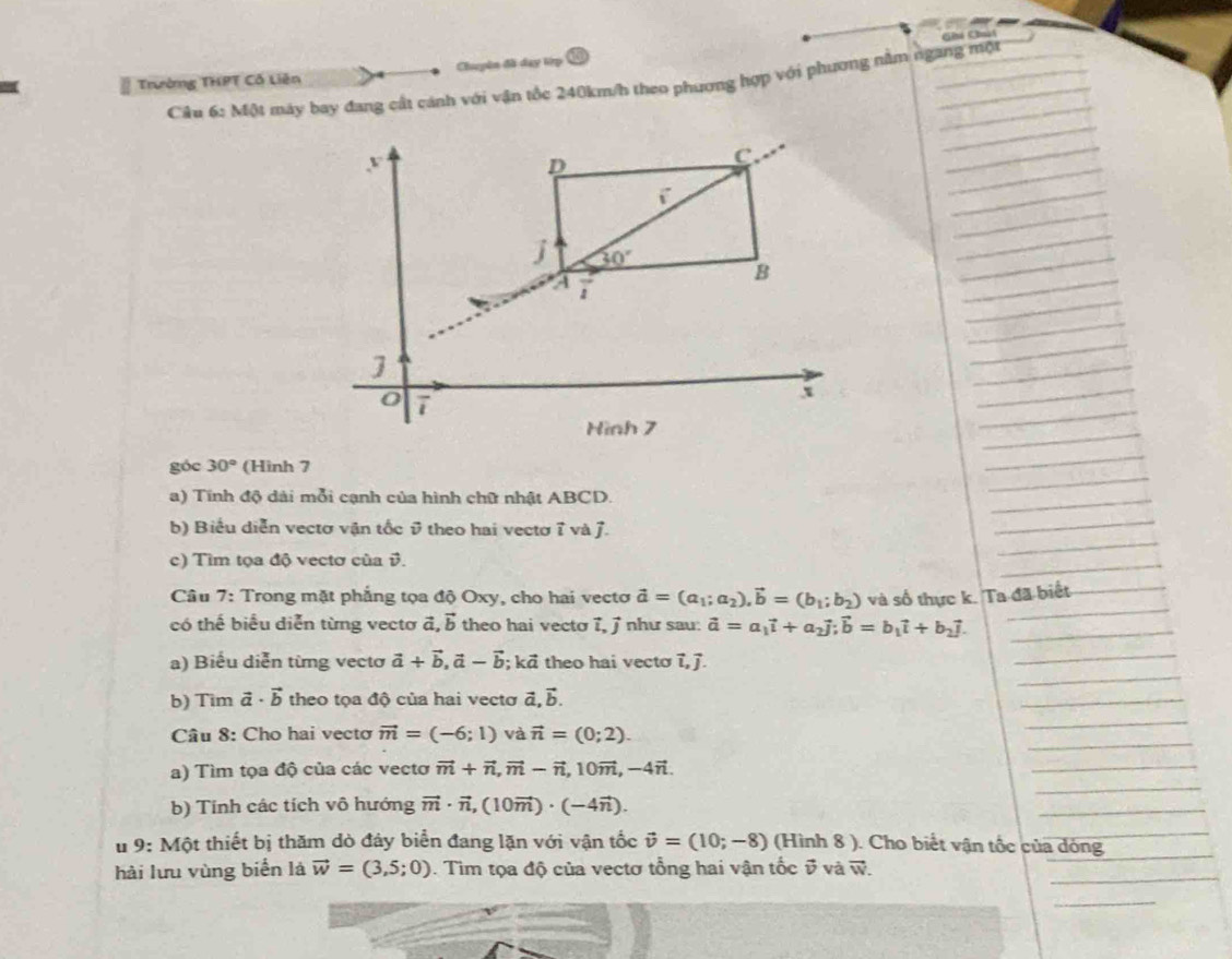 Chú Chúú
Trường THPT Cổ Liên Chuyên đã day lệp
Câu 6: Một máy bay đang cất cánh với vận tốc 240km/h theo phương hợp với phương nằm ngang một
_
_
y
D
C
_
i^-
_
_
j 30°
_
a
_
B
_
_
_
]
__
_
0 7
x
_
_
_
Hình 7
_
_
_
góc 30° (Hinh 7
_
a) Tính độ dài mỗi cạnh của hình chữ nhật ABCD.
_
_
b) Biểu diễn vectơ vận tốc & theo hai vectơ 7 và J.
_
c) Tìm tọa độ vectơ của v.
_
Câu 7: Trong mặt phẳng tọa độ Oxy, cho hai vectơ vector a=(a_1;a_2),vector b=(b_1;b_2)
có thế biểu diễn từng vectơ đ, vector b theo hai vecto 7, j như sau: vector a=a_1vector i+a_2vector j;vector b=b_1vector i+b_2vector j. và số thực k. Ta đã biết
_
a) Biểu diễn từng vecto vector a+vector b,vector a-vector b ;kvector a theo hai vecto 7, ].
_
b) Tim vector a· vector b theo tọa độ của hai vectơ vector a,vector b.
_
_
_
Câu 8: Cho hai vectơ vector m=(-6;1) và vector n=(0;2).
_
a) Tìm tọa độ của các vectơ vector m+vector n,vector m-vector n,10vector m,-4vector n.
_
b) Tính các tích vô hướng vector m· vector n,(10vector m)· (-4vector n).
_
_
# 9: Một thiết bị thăm dò đảy biển đang lặn với vận tốc vector v=(10;-8) (Hình 8 ). Cho biết vận tốc của dóng
_
hài lưu vùng biển là vector w=(3,5;0). Tìm tọa độ của vectơ tổng hai vận tốc vector v và vector W.
_