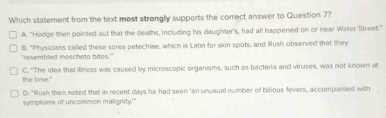 Which statement from the text most strongly supports the correct answer to Question 7?
A. "Hodge then pointed out that the deaths, including his daughter's, had all happened on or near Water Street."
B. "Physicians called these sores petechiae, which is Latin for skin spots, and Rush observed that they
'resembled moscheto bites.'"
C. "The idea that illness was caused by microscopic organisms, such as bacteria and viruses, was not known at
the time."
D. “Rush then noted that in recent days he had seen 'an unusual number of bilious fevers, accompanied with
symptoms of uncommon malignity.'"