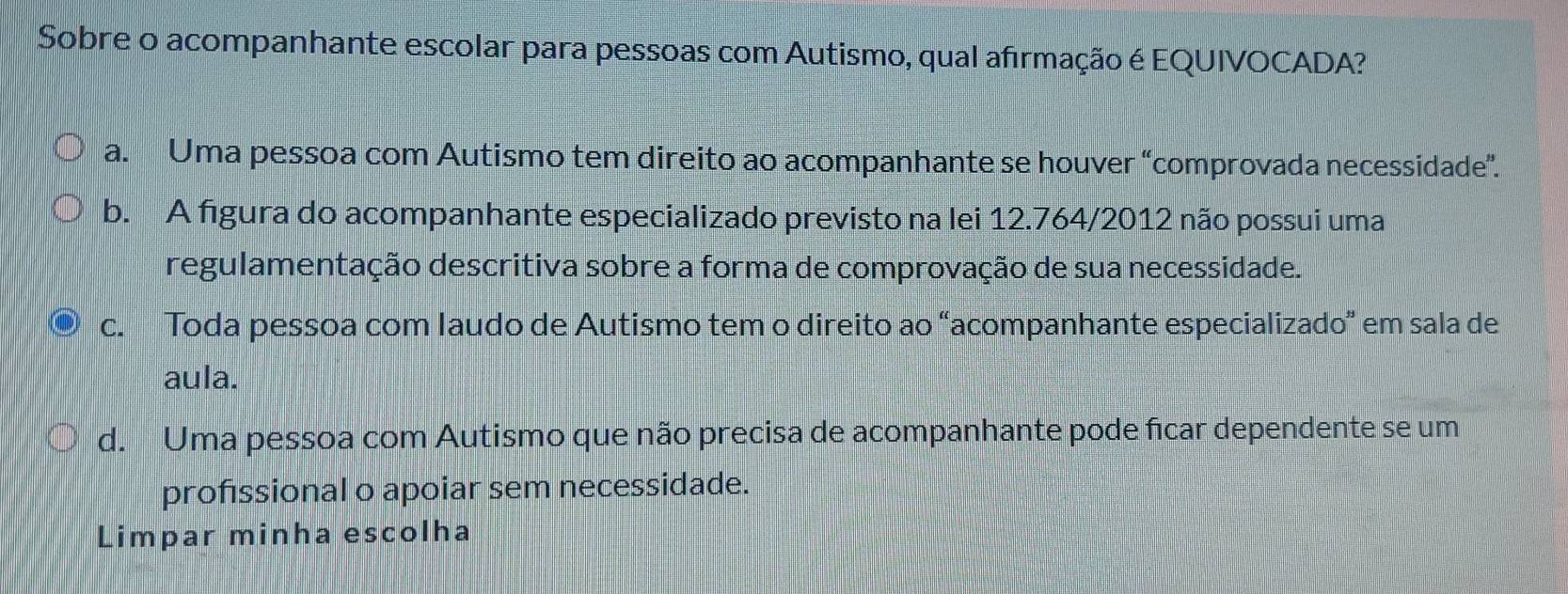 Sobre o acompanhante escolar para pessoas com Autismo, qual afirmação é EQUIVOCADA?
a. Uma pessoa com Autismo tem direito ao acompanhante se houver “comprovada necessidade”.
b. A figura do acompanhante especializado previsto na lei 12.764/2012 não possui uma
regulamentação descritiva sobre a forma de comprovação de sua necessidade.
c. Toda pessoa com Iaudo de Autismo tem o direito ao “acompanhante especializado” em sala de
aula.
d. Uma pessoa com Autismo que não precisa de acompanhante pode ficar dependente se um
profissional o apoiar sem necessidade.
Limpar minha escolha