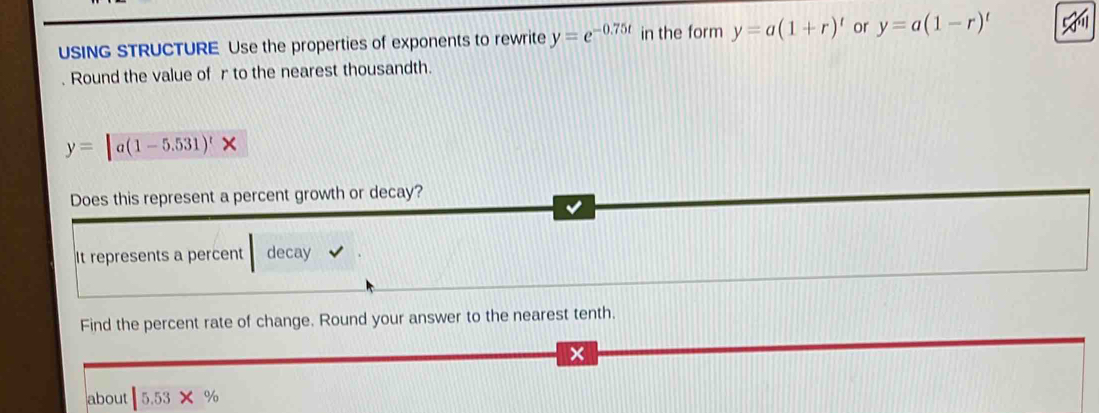 USING STRUCTURE Use the properties of exponents to rewrite y=e^(-0.75t) in the form y=a(1+r)^t or y=a(1-r)^t. Round the value of r to the nearest thousandth.
y=[a(1-5.531)^t* endarray
Does this represent a percent growth or decay? 
It represents a percent decay 
Find the percent rate of change. Round your answer to the nearest tenth. 
about |5.53* %