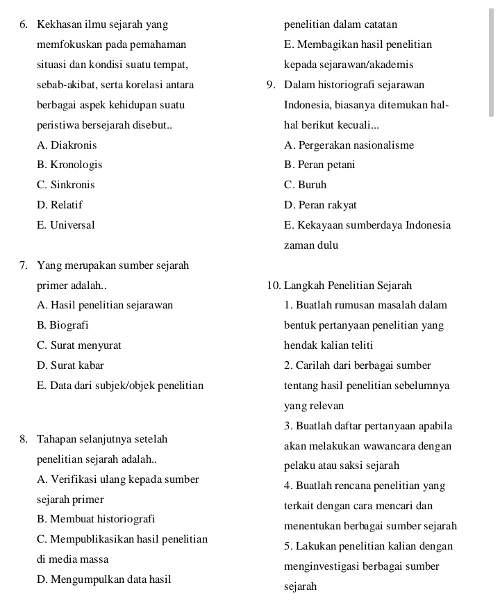 Kekhasan ilmu sejarah yang penelitian dalam catatan
memfokuskan pada pemahaman E. Membagikan hasil penelitian
situasi dan kondisi suatu tempat, kepada sejarawan/akademis
sebab-akibat, serta korelasi antara 9. Dalam historiografi sejarawan
berbagai aspek kehidupan suatu Indonesia, biasanya ditemukan hal-
peristiwa bersejarah disebut.. hal berikut kecuali...
A. Diakronis A. Pergerakan nasionalisme
B. Kronologis B. Peran petani
C. Sinkronis C. Buruh
D. Relatif D. Peran rakyat
E. Universal E. Kekayaan sumberdaya Indonesia
zaman dulu
7. Yang merupakan sumber sejarah
primer adalah.. 10. Langkah Penelitian Sejarah
A. Hasil penelitian sejarawan 1. Buatlah rumusan masalah dalam
B. Biografi bentuk pertanyaan penelitian yang
C. Surat menyurat hendak kalian teliti
D. Surat kabar 2. Carilah dari berbagai sumber
E. Data dari subjek/objek penelitian tentang hasil penelitian sebelumnya
yang relevan
3. Buatlah daftar pertanyaan apabila
8. Tahapan selanjutnya setelah akan melakukan wawancara dengan
penelitian sejarah adalah.. pelaku atau saksi sejarah
A. Verifikasi ulang kepada sumber 4. Buatlah rencana penelitian yang
sejarah primer terkait dengan cara mencari dan
B. Membuat historiografi
menentukan berbagai sumber sejarah
C. Mempublikasikan hasil penelitian 5. Lakukan penelitian kalian dengan
di media massa
menginvestigasi berbagai sumber
D. Mengumpulkan data hasil
sejarah