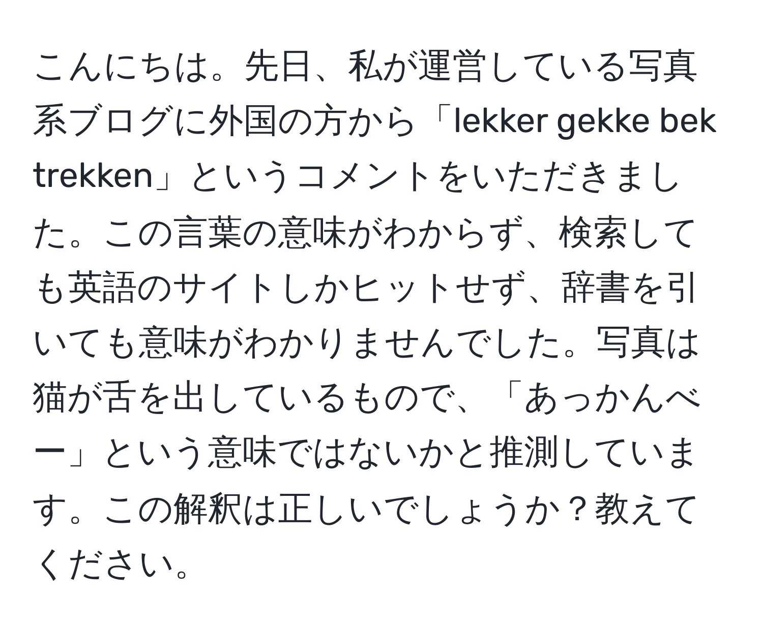 こんにちは。先日、私が運営している写真系ブログに外国の方から「lekker gekke bek trekken」というコメントをいただきました。この言葉の意味がわからず、検索しても英語のサイトしかヒットせず、辞書を引いても意味がわかりませんでした。写真は猫が舌を出しているもので、「あっかんべー」という意味ではないかと推測しています。この解釈は正しいでしょうか？教えてください。