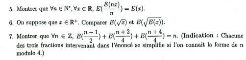 Montrer que forall n∈ N^*, forall x∈ R, E( E(nx)/n )=E(x). 
6. On suppose que x∈ R^+. Comparer E(sqrt(x)) et E(sqrt(E(x))). 
7. Montrer que forall n∈ Z, E( (n-1)/2 )+E( (n+2)/4 )+E( (n+4)/4 )=n.. (Indication : Chacune 
des trois fractions intervenant dans l'énoncé se simplifie si l'on connait la forme de n 
modulo 4.)