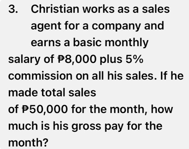 Christian works as a sales 
agent for a company and 
earns a basic monthly 
salary of 8,000 plus 5%
commission on all his sales. If he 
made total sales 
of P50,000 for the month, how 
much is his gross pay for the 
month?