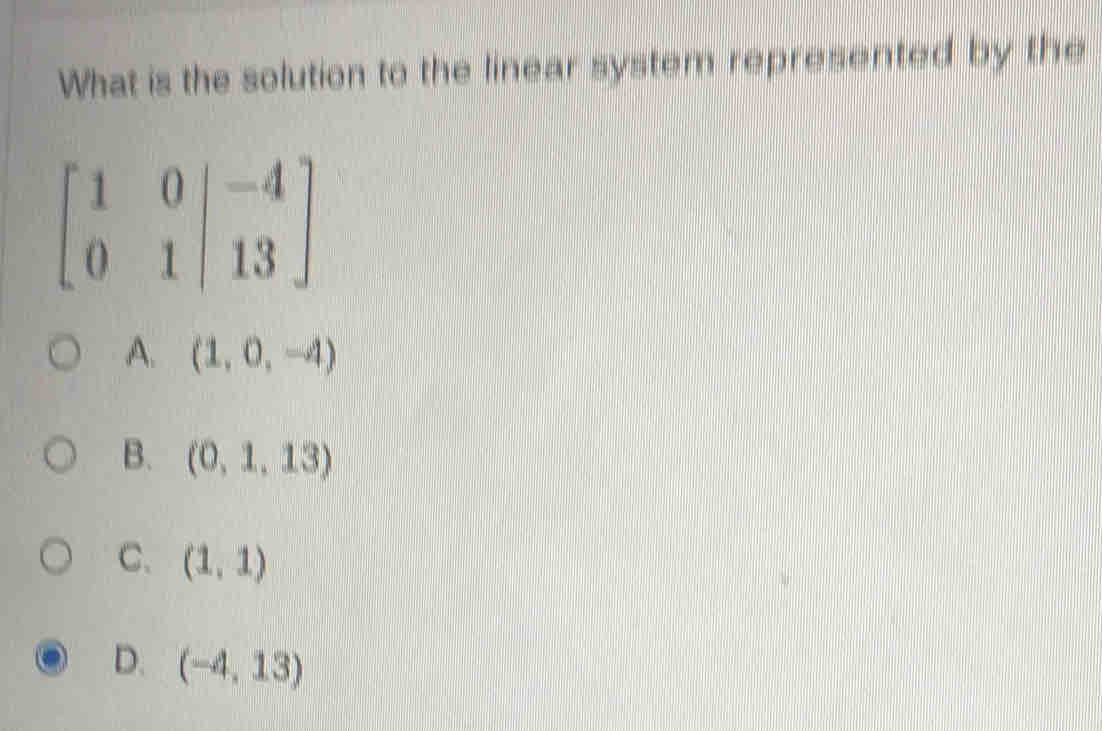 What is the solution to the linear system represented by the
beginbmatrix 1&0|&-4 0&1|&13endbmatrix
A. (1,0,-4)
B. (0,1,13)
C. (1,1)
D. (-4,13)