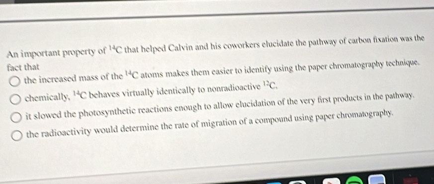 An important property of^(14)C that helped Calvin and his coworkers elucidate the pathway of carbon fixation was the
fact that
the increased mass of the^(14)C atoms makes them easier to identify using the paper chromatography technique.
chemically, ^14C behaves virtually identically to nonradioactive^(12)C.
it slowed the photosynthetic reactions enough to allow elucidation of the very first products in the pathway.
the radioactivity would determine the rate of migration of a compound using paper chromatography.