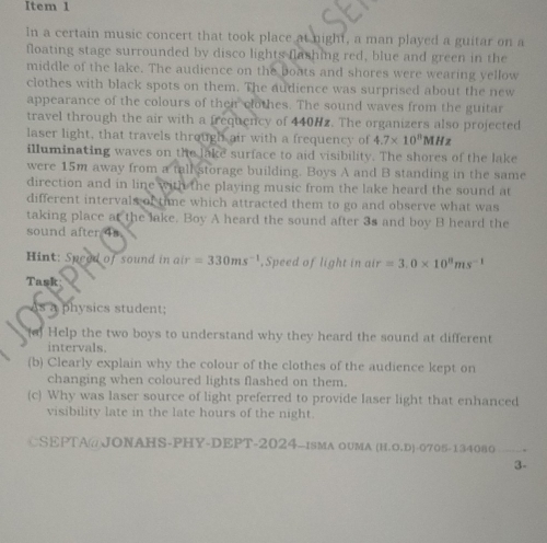 Item 1 
In a certain music concert that took place at night, a man played a guitar on a 
floating stage surrounded by disco lights flashing red, blue and green in the 
middle of the lake. The audience on the boats and shores were wearing yellow 
clothes with black spots on them. The audience was surprised about the new 
appearance of the colours of their clothes. The sound waves from the guitar 
travel through the air with a frequency of 440Hz. The organizers also projected 
laser light, that travels through air with a frequency of 4.7* 10^8MH
illuminating waves on the lake surface to aid visibility. The shores of the lake 
were 15m away from a tall storage building. Boys A and B standing in the same 
direction and in line with the playing music from the lake heard the sound at 
different intervals of time which attracted them to go and observe what was 
taking place at the lake. Boy A heard the sound after 3s and boy B heard the 
sound after 4s. 
Hint: Speed of sound in air=330ms^(-1) ,Speed of light in air=3.0* 10^8ms^(-1)
Task 
s a physics student; 
(a) Help the two boys to understand why they heard the sound at different 
intervals. 
(b) Clearly explain why the colour of the clothes of the audience kept on 
changing when coloured lights flashed on them. 
(c) Why was laser source of light preferred to provide laser light that enhanced 
visibility late in the late hours of the night. 
CSEPTA@JONAHS-PHY-DEPT-2024-ISMA OUMA (H.O.D)-0705-134080 
3-