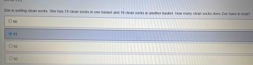 Zoe is sorting clean socks. She has 74 clean socks in one basket and 19 clean socks in another basket. How many clean socks does Zoe have in total?
90
91
92
93