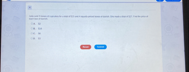 each box of danish. Julie sold 3 boxes of cupcakes for a total of $35 and 4 equally-priced boxes of danish. She made a lotal of $27. Find the price of
A. S2
B. 516
C. $6
D. S3
Reset Submit