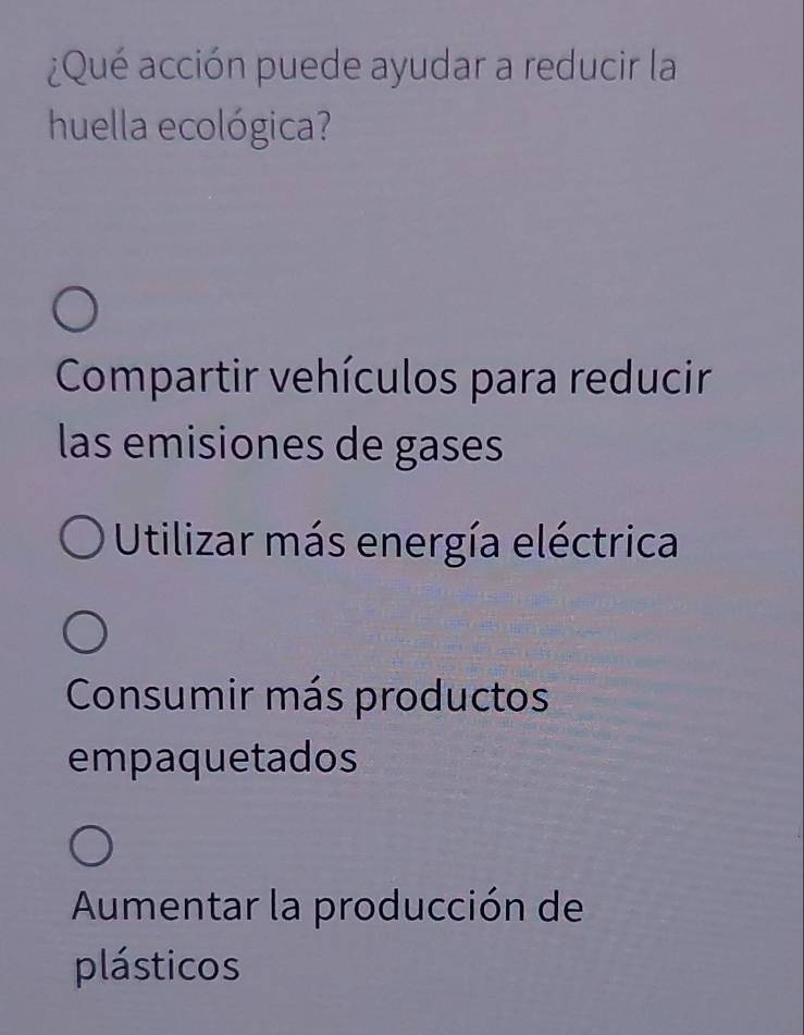 ¿Qué acción puede ayudar a reducir la
huella ecológica?
Compartir vehículos para reducir
las emisiones de gases
Utilizar más energía eléctrica
Consumir más productos
empaquetados
Aumentar la producción de
plásticos