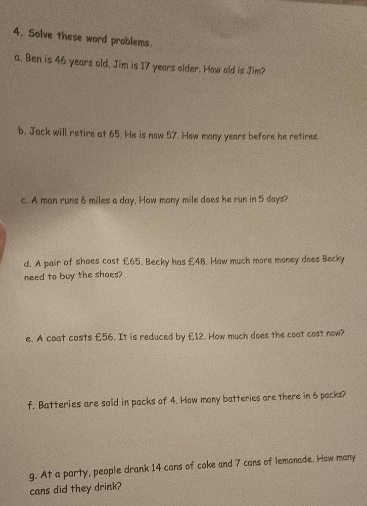 Solve these word problems. 
a. Ben is 46 years old. Jim is 17 years older. How old is Jim? 
b. Jack will retire at 65. He is now 57. How many years before he retires. 
c. A man runs 6 miles a day. How many mile does he run in 5 days? 
d. A pair of shoes cost £65. Becky has £48. How much more money does Becky 
need to buy the shoes? 
e. A coat costs £56. It is reduced by £12. How much does the coat cost now? 
f. Batteries are sold in packs of 4. How many batteries are there in 6 packs? 
g. At a party, people drank 14 cans of coke and 7 cans of lemonade. How many 
cans did they drink?