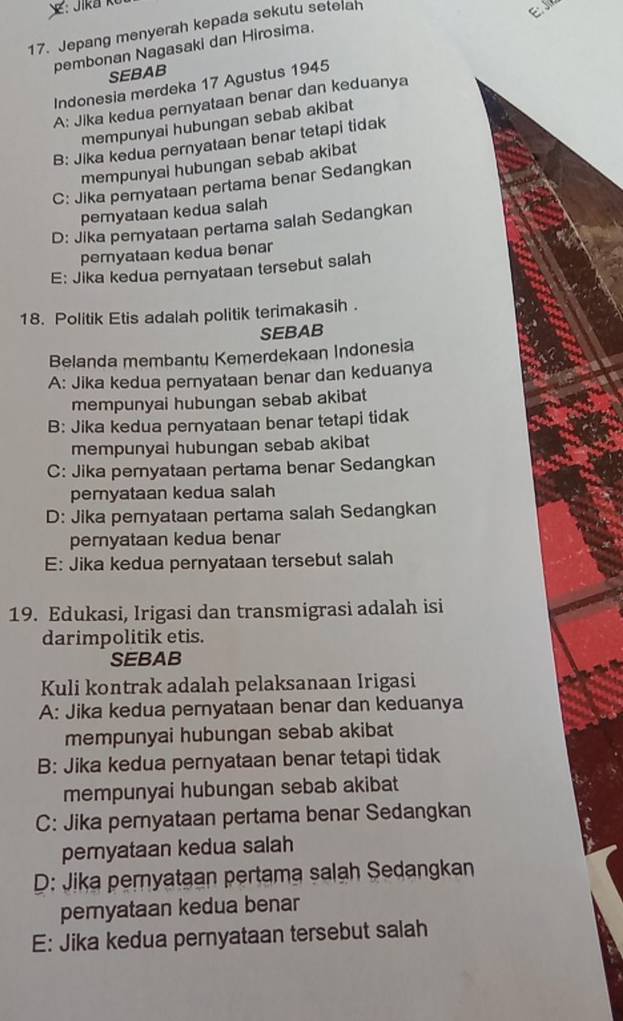 Jepang menyerah kepada sekutu setelan
e
pembonan Nagasaki dan Hirosima.
SEBAB
Indonesia merdeka 17 Agustus 1945
A: Jika kedua pernyataan benar dan keduanya
mempunyai hubungan sebab akibat
B: Jika kedua pernyataan benar tetapi tidak
mempunyai hubungan sebab akibat
C: Jika pemyataan pertama benar Sedangkan
pemyataan kedua salah
D: Jika pemyataan pertama salah Sedangkan
pemyataan kedua benar
E: Jika kedua pernyataan tersebut salah
18. Politik Etis adalah politik terimakasih .
SEBAB
Belanda membantu Kemerdekaan Indonesia
A: Jika kedua pernyataan benar dan keduanya
mempunyai hubungan sebab akibat
B: Jika kedua pernyataan benar tetapi tidak
mempunyai hubungan sebab akibat
C: Jika peryataan pertama benar Sedangkan
pernyataan kedua salah
D: Jika peryataan pertama salah Sedangkan
pernyataan kedua benar
E: Jika kedua pernyataan tersebut salah
19. Edukasi, Irigasi dan transmigrasi adalah isi
darimpolitik etis.
SEBAB
Kuli kontrak adalah pelaksanaan Irigasi
A: Jika kedua pernyataan benar dan keduanya
mempunyai hubungan sebab akibat
B: Jika kedua pernyataan benar tetapi tidak
mempunyai hubungan sebab akibat
C: Jika peryataan pertama benar Sedangkan
peryataan kedua salah
D: Jika pernyataan pertama salah Sedangkan
pemyataan kedua benar
E: Jika kedua pernyataan tersebut salah