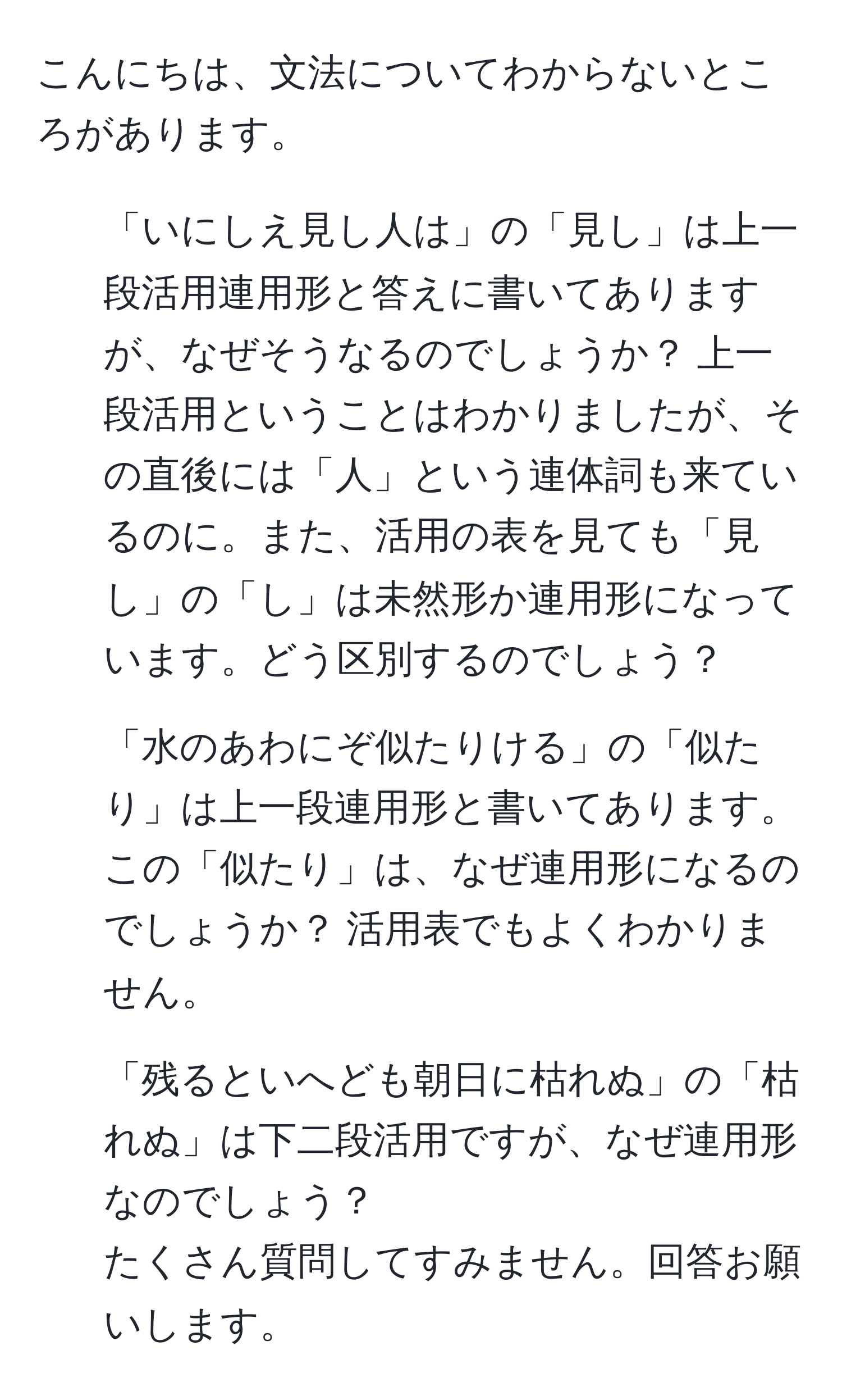 こんにちは、文法についてわからないところがあります。  
1. 「いにしえ見し人は」の「見し」は上一段活用連用形と答えに書いてありますが、なぜそうなるのでしょうか？ 上一段活用ということはわかりましたが、その直後には「人」という連体詞も来ているのに。また、活用の表を見ても「見し」の「し」は未然形か連用形になっています。どう区別するのでしょう？  
2. 「水のあわにぞ似たりける」の「似たり」は上一段連用形と書いてあります。この「似たり」は、なぜ連用形になるのでしょうか？ 活用表でもよくわかりません。  
3. 「残るといへども朝日に枯れぬ」の「枯れぬ」は下二段活用ですが、なぜ連用形なのでしょう？  
たくさん質問してすみません。回答お願いします。