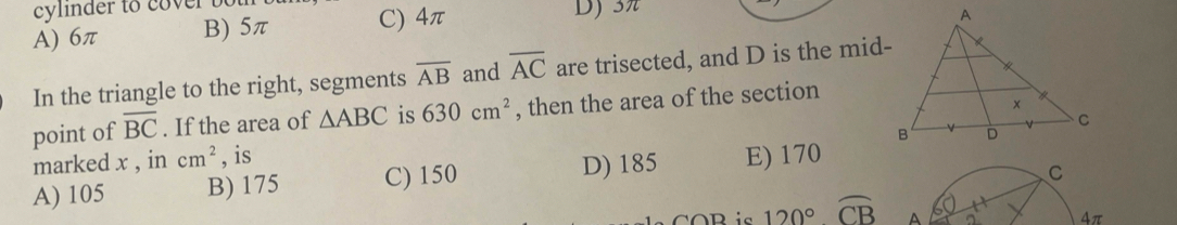 cylinder to cover bot D) 3π
A) 6π B) 5π C) 4π
In the triangle to the right, segments overline AB and overline AC are trisected, and D is the mid-
point of overline BC. If the area of △ ABC is 630cm^2 , then the area of the section
marked x , in cm^2 , is
A) 105 B) 175 C) 150 D) 185 E) 170
C
R ic 120° widehat CB A 4π