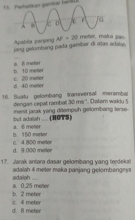 1bar berikut
Apabila panjang AF=20 meter, maka pan-
jang gelombang pada gambar di atas adalah
..
a. 8 meter
b. 10 meter
c. 20 meter
d. 40 meter
16. Suatu gelombang transversal merambat
dengan cepat rambat 30ms^(-1). Dalam waktu 5
menit jarak yang ditempuh gelombang terse-
but adalah .... (HOTS)
a. 6 meter
b. 150 meter
c. 4.800 meter
d. 9.000 meter
17. Jarak antara dasar gelombang yang terdekat
adalah 4 meter maka panjang gelombangnya
adalah ....
a. 0,25 meter
b. 2 meter
c. 4 meter
d. 8 meter