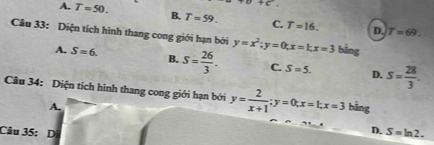 A. T=50.
+c^-.
B. T=59.
C. T=16. D. T=69. 
Câu 33: Diện tích hình thang cong giới hạn bởi y=x^2; y=0; x=1; x=3 bằng
A. S=6. B. S= 26/3 . C. S=5. D. S= 28/3 . 
Câu 34: Diện tích hình thang cong giới hạn bởi y= 2/x+1 ; y=0; x=1; x=3 bàng
A.
D.
Câu 35: Di S=ln 2.