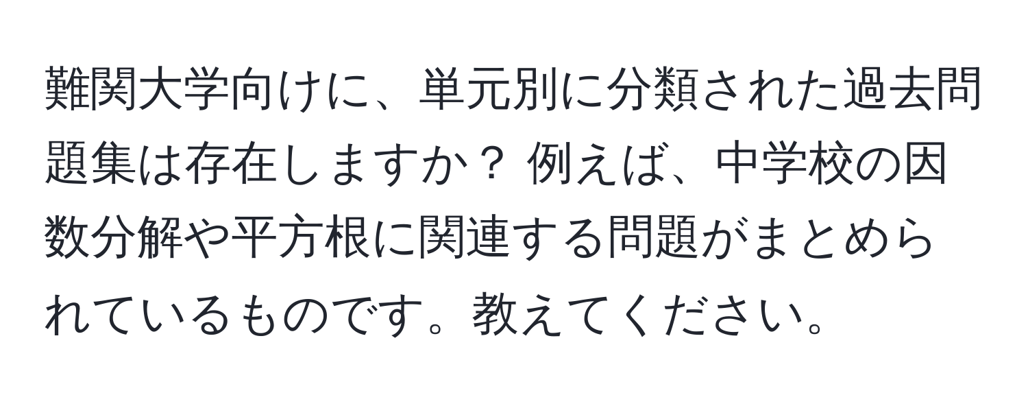 難関大学向けに、単元別に分類された過去問題集は存在しますか？ 例えば、中学校の因数分解や平方根に関連する問題がまとめられているものです。教えてください。