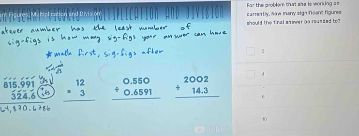 Figures: Multiplication and Division! For the problem that she is working on
currently, how many significant figures
should the final answer be rounded to?
3
* ' beginarrayr 12 =3 hline endarray beginarrayr 0.550 / 0.6591 hline endarray beginarrayr 2002 / 14.3 hline endarray 4
.
6
10