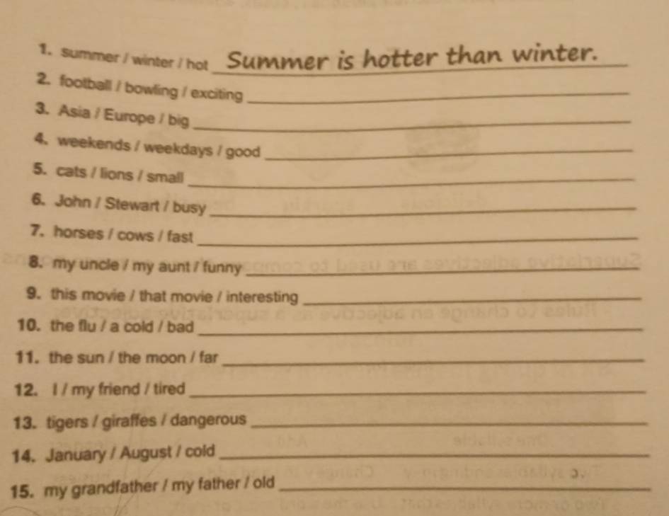 summer / winter / hot _ Summer is hotter than winter. 
2. football / bowling / exciting_ 
3.Asia / Europe / big_ 
4. weekends / weekdays / good_ 
5. cats / lions / small_ 
6. John / Stewart / busy_ 
7.horses / cows / fast_ 
8. my uncle / my aunt / funny_ 
9. this movie / that movie / interesting_ 
10. the flu / a cold / bad_ 
11. the sun / the moon / far_ 
12. I / my friend / tired_ 
13.tigers / giraffes / dangerous_ 
14. January / August / cold_ 
15. my grandfather / my father / old_