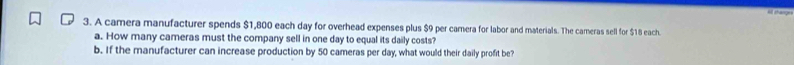 A camera manufacturer spends $1,800 each day for overhead expenses plus $9 per camera for labor and materials. The cameras sell for $18 each. 
a. How many cameras must the company sell in one day to equal its daily costs? 
b. If the manufacturer can increase production by 50 cameras per day, what would their daily profit be?