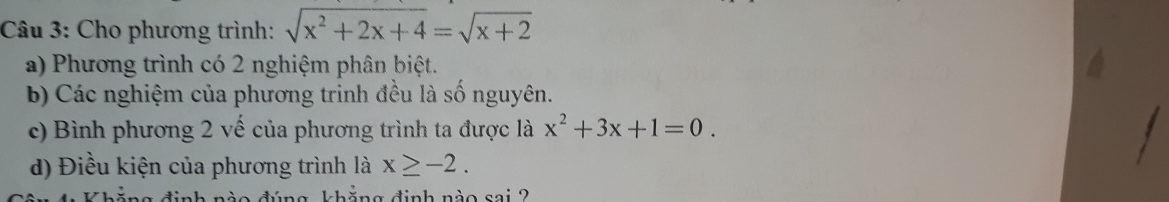 Cho phương trình: sqrt(x^2+2x+4)=sqrt(x+2)
a) Phương trình có 2 nghiệm phân biệt.
b) Các nghiệm của phương trinh đều là số nguyên.
c) Bình phương 2 vế của phương trình ta được là x^2+3x+1=0. 
d) Điều kiện của phương trình là x≥ -2. 
hăng định nào sai 2