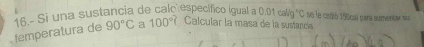 16.- Si una sustancia de calo específico igual a 0.01cal/g°C se le cedió 150cal para aumentar su 
temperatura de 90°C a 100°? Calcular la masa de la sustancia.