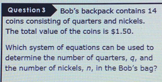 Bob’s backpack contains 14
coins consisting of quarters and nickels. 
The total value of the coins is $1.50. 
Which system of equations can be used to 
determine the number of quarters, q, and 
the number of nickels, n, in the Bob’s bag?