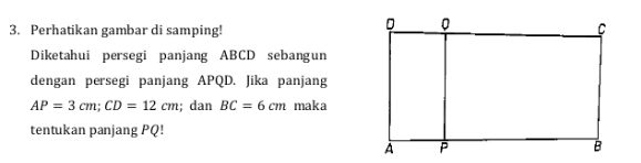 Perhatikan gambar di samping! 
Diketahui persegi panjang ABCD sebangun 
dengan persegi panjang APQD. Jika panjang
AP=3cm; CD=12cm; dan BC=6cm maka 
tentukan panjang PQ!