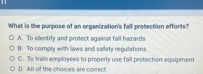 What is the purpose of an organization's fall protection efforts?
A. To identify and protect against fall hazards
B. To comply with laws and safety regulations
C. To train employees to properly use fall protection equipment
D. All of the choices are correct