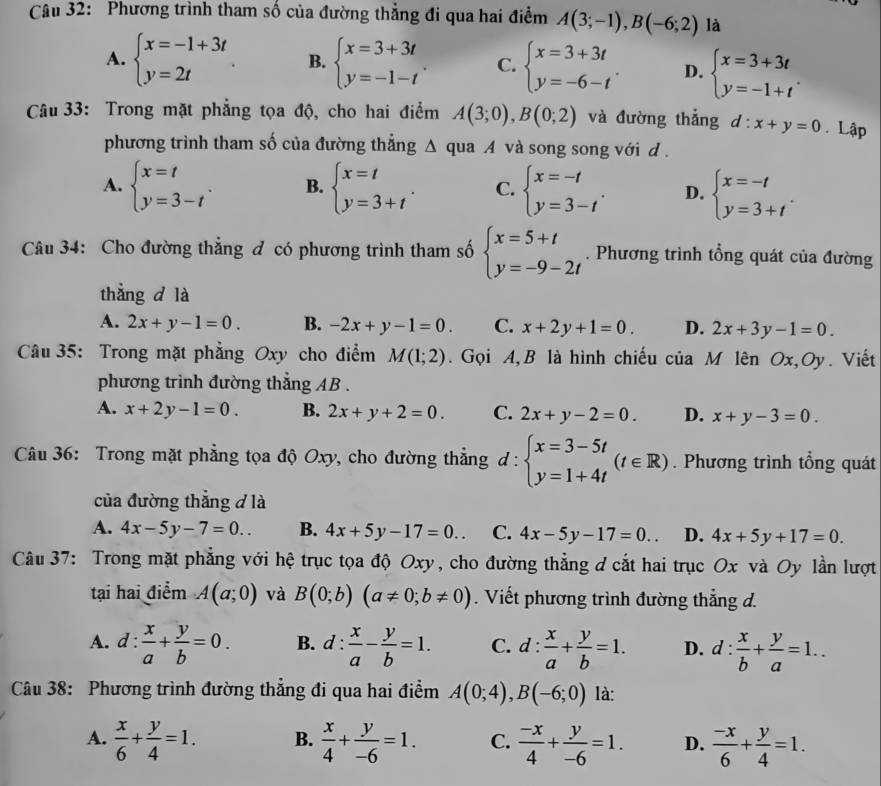 Phương trình tham số của đường thẳng đi qua hai điểm A(3;-1),B(-6;2) là
A. beginarrayl x=-1+3t y=2tendarray. B. beginarrayl x=3+3t y=-1-tendarray. . C. beginarrayl x=3+3t y=-6-tendarray. . D. beginarrayl x=3+3t y=-1+tendarray. .
Câu 33: Trong mặt phẳng tọa độ, cho hai điểm A(3;0),B(0;2) và đường thẳng d:x+y=0. Lập
phương trình tham số của đường thẳng Δ qua A và song song với d .
A. beginarrayl x=t y=3-tendarray. . B. beginarrayl x=t y=3+tendarray. . C. beginarrayl x=-t y=3-tendarray. . D. beginarrayl x=-t y=3+tendarray. .
Câu 34: Cho đường thẳng đ có phương trình tham số beginarrayl x=5+t y=-9-2tendarray.. Phương trình tổng quát của đường
thǎng d là
A. 2x+y-1=0. B. -2x+y-1=0. C. x+2y+1=0. D. 2x+3y-1=0.
Câu 35: Trong mặt phẳng Oxy cho điểm M(1;2). Gọi A,B là hình chiếu của M lên Ox,Oy. Viết
phương trình đường thẳng AB .
A. x+2y-1=0. B. 2x+y+2=0. C. 2x+y-2=0. D. x+y-3=0.
Câu 36: Trong mặt phẳng tọa độ Oxy, cho đường thẳng d:beginarrayl x=3-5t y=1+4tendarray. (t∈ R). Phương trình tổng quát
của đường thẳng đ là
A. 4x-5y-7=0.. B. 4x+5y-17=0.. C. 4x-5y-17=0. D. 4x+5y+17=0.
Câu 37: Trong mặt phẳng với hệ trục tọa độ Oxy, cho đường thẳng ơ cắt hai trục Ox và Oy lần lượt
tại hai điểm A(a;0) và B(0;b)(a!= 0;b!= 0). Viết phương trình đường thẳng d.
A. d: x/a + y/b =0. B. d: x/a - y/b =1. C. d: x/a + y/b =1. D. d: x/b + y/a =1..
Câu 38: Phương trình đường thẳng đi qua hai điểm A(0;4),B(-6;0) là:
A.  x/6 + y/4 =1. B.  x/4 + y/-6 =1. C.  (-x)/4 + y/-6 =1. D.  (-x)/6 + y/4 =1.