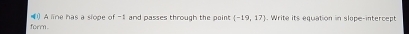 form. () A line has a slope of -1 and passes through the paint  -19,17. Write its equation in slope-intercept